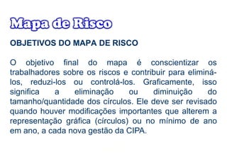 OBJETIVOS DO MAPA DE RISCO
O objetivo final do mapa é conscientizar os
trabalhadores sobre os riscos e contribuir para eliminá-
los, reduzi-los ou controlá-los.
significa a eliminação ou
Graficamente, isso
diminuição do
tamanho/quantidade dos círculos. Ele deve ser revisado
quando houver modificações importantes que alterem a
representação gráfica (círculos) ou no mínimo de ano
em ano, a cada nova gestão da CIPA.
 