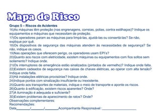 Grupo 5 – Riscos de Acidentes
16)As máquinas têm proteção (nas engrenagens, correias, polias, contra estilhaços)? Indique os
equipamentos e máquinas que necessitam de proteção.
17)Os operadores param as máquinas para limpá-las, ajustá-las ou consertá-las? Se não,
explique por quê.
18)Os dispositivos de segurança das máquinas atendem às necessidades de segurança? Se
não, indique os casos.
19)Nas operações que oferecem perigo, os operadores usam EPI’s?
20)Quanto aos riscos com eletricidade, existem máquinas ou equipamentos com fios soltos sem
isolamento? Indique onde.
21)Os interruptores de emergência estão sinalizados (pintados de vermelho)? Indique onde falta.
22)Existem cadeados de segurança nas caixas de chaves elétricas, ao operar com alta tensão?
Indique onde falta.
23)Há instalações elétricas provisórias? Indique onde.
24)Indique pontos com sinalização insuficiente ou inexistente.
25)Quanto aos transportes de materiais, indique o meio de transporte e aponte os riscos.
26)Quanto à edificação, existem riscos aparentes? Onde?
27)A iluminação é adequada e suficiente?
30)Existem problemas de aparecimento de ratos? Onde?
Observações complementares:
Recomendações:
Data / / Acompanhante Responsável :
 