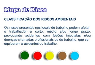 CLASSIFICAÇÃO DOS RISCOS AMBIENTAIS
Os riscos presentes nos locais de trabalho podem afetar
o trabalhador a curto, médio e/ou longo
provocando acidentes com lesões imediatas
prazo,
e/ou
doenças chamadas profissionais ou do trabalho, que se
equiparam a acidentes do trabalho.
 