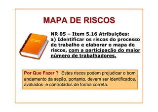 MAPA DE RISCOS
NR 05 – Item 5.16 Atribuições:
a) Identificar os riscos do processo
de trabalho e elaborar o mapa de
riscos, com a participação do maior
número de trabalhadores.

Por Que Fazer ? Estes riscos podem prejudicar o bom
andamento da seção, portanto, devem ser identificados,
avaliados e controlados de forma correta.

 