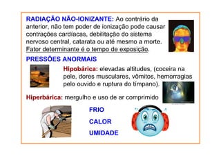 RADIAÇÃO NÃO-IONIZANTE: Ao contrário da
anterior, não tem poder de ionização pode causar
contrações cardíacas, debilitação do sistema
nervoso central, catarata ou até mesmo a morte.
Fator determinante é o tempo de exposição.
PRESSÕES ANORMAIS
Hipobárica: elevadas altitudes, (coceira na
pele, dores musculares, vômitos, hemorragias
pelo ouvido e ruptura do tímpano).
Hiperbárica: mergulho e uso de ar comprimido
FRIO
CALOR
UMIDADE

 
