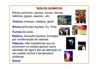 RISCOS QUÍMICOS
Riscos químicos: poeiras, fumos, névoas,
neblinas, gases, vapores , etc.
Poeiras minerais, madeira, geral
Névoa partículas líquidas. Ex: Tinta
Fumos de solda
Neblina: Aerosóis líquidos, formados
por condensação de vapores.
Vapores: São substâncias que se
encontram no estado gasoso como
resultado de algum tipo de alteração no
seu estado normal e temperatura
ambiente.
Gases

 