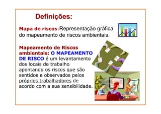 DefiniDefiniçções:ões:
Mapa de riscosMapa de riscos:Representação gráfica
do mapeamento de riscos ambientais.
Mapeamento de RiscosMapeamento de Riscos
ambientais:ambientais: O MAPEAMENTO
DE RISCO é um levantamento
dos locais de trabalho
apontando os riscos que são
sentidos e observados pelos
próprios trabalhadores de
acordo com a sua sensibilidade.
 