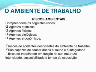 O AMBIENTE DE TRABALHO
RISCOS AMBIENTAIS
Compreendem os seguintes riscos:
 Agentes químicos;
 Agentes físicos;
 Agentes biológicos;
 Agentes ergonômicos;
Riscos de acidentes decorrentes do ambiente de trabalho
São capazes de causar danos à saúde e à integridade

física do trabalhador em função de sua natureza,
intensidade, suscetibilidade e tempo de exposição.

 