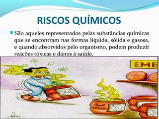RISCOS QUÍMICOS
São aqueles representados pelas substâncias químicas

que se encontram nas formas líquida, sólida e gasosa,
e quando absorvidos pelo organismo, podem produzir
reações tóxicas e danos à saúde.

 