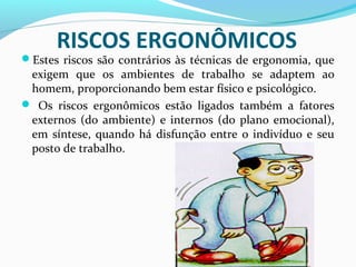 RISCOS ERGONÔMICOS

Estes riscos são contrários às técnicas de ergonomia, que

exigem que os ambientes de trabalho se adaptem ao
homem, proporcionando bem estar físico e psicológico.
 Os riscos ergonômicos estão ligados também a fatores
externos (do ambiente) e internos (do plano emocional),
em síntese, quando há disfunção entre o indivíduo e seu
posto de trabalho.

 
