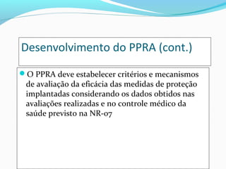 Desenvolvimento do PPRA (cont.)
O PPRA deve estabelecer critérios e mecanismos

de avaliação da eficácia das medidas de proteção
implantadas considerando os dados obtidos nas
avaliações realizadas e no controle médico da
saúde previsto na NR-07

 