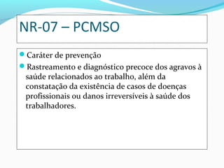 NR-07 – PCMSO
Caráter de prevenção
Rastreamento e diagnóstico precoce dos agravos à

saúde relacionados ao trabalho, além da
constatação da existência de casos de doenças
profissionais ou danos irreversíveis à saúde dos
trabalhadores.

 
