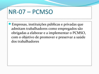 NR-07 – PCMSO
Empresas, instituições públicas e privadas que

admitam trabalhadores como empregados são
obrigadas a elaborar e a implementar o PCMSO,
com o objetivo de promover e preservar a saúde
dos trabalhadores

 