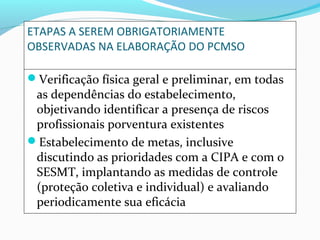 ETAPAS A SEREM OBRIGATORIAMENTE
OBSERVADAS NA ELABORAÇÃO DO PCMSO
Verificação física geral e preliminar, em todas

as dependências do estabelecimento,
objetivando identificar a presença de riscos
profissionais porventura existentes
Estabelecimento de metas, inclusive
discutindo as prioridades com a CIPA e com o
SESMT, implantando as medidas de controle
(proteção coletiva e individual) e avaliando
periodicamente sua eficácia

 
