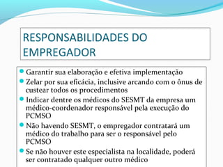 RESPONSABILIDADES DO
EMPREGADOR
Garantir sua elaboração e efetiva implementação
Zelar por sua eficácia, inclusive arcando com o ônus de

custear todos os procedimentos
Indicar dentre os médicos do SESMT da empresa um
médico-coordenador responsável pela execução do
PCMSO
Não havendo SESMT, o empregador contratará um
médico do trabalho para ser o responsável pelo
PCMSO
Se não houver este especialista na localidade, poderá
ser contratado qualquer outro médico

 