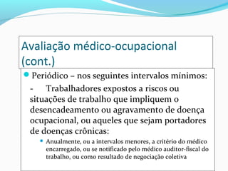 Avaliação médico-ocupacional
(cont.)
Periódico – nos seguintes intervalos mínimos:

- Trabalhadores expostos a riscos ou
situações de trabalho que impliquem o
desencadeamento ou agravamento de doença
ocupacional, ou aqueles que sejam portadores
de doenças crônicas:


Anualmente, ou a intervalos menores, a critério do médico
encarregado, ou se notificado pelo médico auditor-fiscal do
trabalho, ou como resultado de negociação coletiva

 