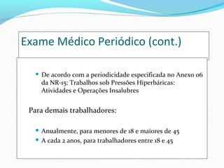 Exame Médico Periódico (cont.)


De acordo com a periodicidade especificada no Anexo 06
da NR-15: Trabalhos sob Pressões Hiperbáricas:
Atividades e Operações Insalubres

Para demais trabalhadores:
Anualmente, para menores de 18 e maiores de 45
 A cada 2 anos, para trabalhadores entre 18 e 45


 