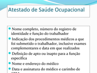 Atestado de Saúde Ocupacional
Nome completo, número do registro de

identidade e função do trabalhador
Indicação dos procedimentos médicos a que
foi submetido o trabalhador, inclusive exames
complementares e data em que realizados
Definição de apto ou inapto para a função
específica
Nome e endereço do médico
Data e assinatura do médico e carimbo de

 
