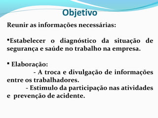 Reunir as informações necessárias:
Estabelecer o diagnóstico da situação de

segurança e saúde no trabalho na empresa.
 Elaboração:

- A troca e divulgação de informações
entre os trabalhadores.
- Estimulo da participação nas atividades
e prevenção de acidente.

 