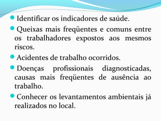 Identificar os indicadores de saúde.
Queixas mais freqüentes e comuns entre

os trabalhadores expostos aos mesmos
riscos.
Acidentes de trabalho ocorridos.
Doenças profissionais diagnosticadas,
causas mais freqüentes de ausência ao
trabalho.
Conhecer os levantamentos ambientais já
realizados no local.

 