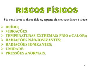 São considerados riscos físicos, capazes de provocar danos à saúde: 
 RUÍDO; 
 VIBRAÇÕES 
 TEMPERATURAS EXTREMAS( FRIO e CALOR); 
 RADIAÇÕES NÃO-IONIZANTES; 
 RADIAÇÕES IONIZANTES; 
 UMIDADE; 
 PRESSÕES ANORMAIS. 
4 
 