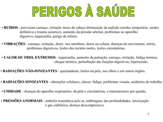 • RUÍDOS - provocam cansaço, irritação dores de cabeça diminuição da audição (surdez temporária, surdez 
5 
definitiva e trauma acústico), aumento da pressão arterial, problemas no aparelho 
digestivo, taquicardia, perigo de infarto. 
• VIBRAÇÕES - cansaço, irritação, dores nos membros, dores na coluna, doenças do movimento, artrite, 
problemas digestivos, lesões dos tecidos moles, lesões circulatórias. 
• CALOR OU FRIO, EXTREMOS - taquicardia, aumento da pulsação, cansaço, irritação, fadiga térmica, 
choque térmico, perturbação das funções digestivas, hipertensão. 
• RADIAÇÕES NÃO-IONIZANTES - queimaduras, lesões na pele, nos olhos e em outros órgãos. 
• RADIAÇÕES IONIZANTES - alterações celulares, câncer, fadiga, problemas visuais, acidentes do trabalho 
• UMIDADE - doenças do aparelho respiratório, da pele e circulatórias, e traumatismos por quedas. 
• PRESSÕES ANORMAIS - embolia traumática pelo ar, embriaguez das profundidades, intoxicação 
e gás carbônico, doença descompressiva. 
 