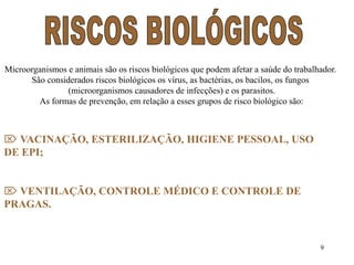 Microorganismos e animais são os riscos biológicos que podem afetar a saúde do trabalhador. 
9 
São considerados riscos biológicos os vírus, as bactérias, os bacilos, os fungos 
(microorganismos causadores de infecções) e os parasitos. 
As formas de prevenção, em relação a esses grupos de risco biológico são: 
 VACINAÇÃO, ESTERILIZAÇÃO, HIGIENE PESSOAL, USO 
DE EPI; 
 VENTILAÇÃO, CONTROLE MÉDICO E CONTROLE DE 
PRAGAS. 
 