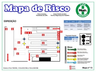 RISCO AGENTE
FONTE
GERADORA
RECOMENDAÇÕES
Ergonômico
Postura,
Esforço físico
Mobiliário,
Transelevador,
Baús, Caixas
Usar ajustes do
mobiliário, Pegar
um baú ou caixa
de cada vez
Acidente Queda Transelevador
Manter atenção
constante
População Exposta
Nº DE
FUNCIONÁRIOS
SEXO
M F
42 12 30
Portaria s nº5 de 17/08/1992 , nº 25 de 29/12/1994 e nº 08 de 23/02/1999. Mapa nº 13
Flávia Cantalice
Presidente da CIPA
Sergio Roberto da Silva
Técnico Segurança do Trabalho
EXPEDIÇÃO
Trans-elevador
Trans-elevador
Trans-elevador
Trans-elevador
WC
Saídadeemergência
Saída de emergência
Saídadeemergência
Saídadeemergência
 