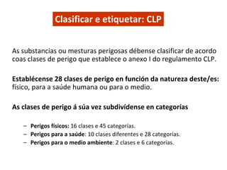 Clasificar e etiquetar: CLP
As substancias ou mesturas perigosas débense clasificar de acordo 
coas clases de perigo que establece o anexo I do regulamento CLP.
Establécense 28 clases de perigo en función da natureza deste/es: 
físico, para a saúde humana ou para o medio.
As clases de perigo á súa vez subdivídense en categorías
– Perigos físicos: 16 clases e 45 categorías. 
– Perigos para a saúde: 10 clases diferentes e 28 categorías. 
– Perigos para o medio ambiente: 2 clases e 6 categorías.
 
