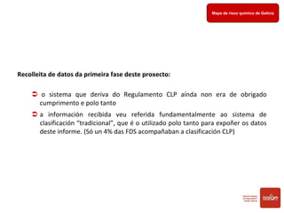 Mapa de Risco Químico
de Galicia
Mapa de risco químico de Galicia
Recolleita de datos da primeira fase deste proxecto: 
 o  sistema  que  deriva  do  Regulamento  CLP  aínda  non  era  de  obrigado 
cumprimento e polo tanto 
 a  información  recibida  veu  referida  fundamentalmente  ao  sistema  de 
clasificación “tradicional”, que é o utilizado polo tanto para expoñer os datos 
deste informe. (Só un 4% das FDS acompañaban a clasificación CLP)
 