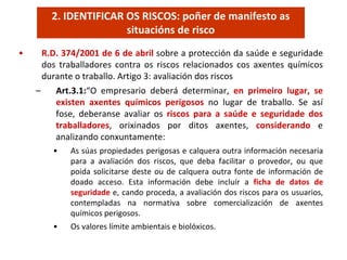 • R.D. 374/2001 de 6 de abril sobre a protección da saúde e seguridade 
dos  traballadores  contra  os  riscos  relacionados  cos  axentes  químicos 
durante o traballo. Artigo 3: avaliación dos riscos
– Art.3.1:“O  empresario  deberá determinar,  en  primeiro  lugar,  se 
existen  axentes  químicos  perigosos no  lugar  de  traballo.  Se  así
fose,  deberanse  avaliar  os  riscos  para  a  saúde  e  seguridade  dos 
traballadores,  orixinados  por  ditos  axentes,  considerando e 
analizando conxuntamente:
• As súas propiedades perigosas e calquera outra información necesaria 
para  a  avaliación  dos  riscos,  que  deba  facilitar  o  provedor,  ou  que 
poida solicitarse deste ou de calquera outra fonte de información de 
doado  acceso.  Esta  información  debe  incluír  a  ficha  de  datos de 
seguridade e, cando proceda, a avaliación dos riscos para os usuarios, 
contempladas  na  normativa  sobre  comercialización  de  axentes 
químicos perigosos.
• Os valores límite ambientais e biolóxicos.
2. IDENTIFICAR OS RISCOS: poñer de manifesto as 
situacións de risco
 