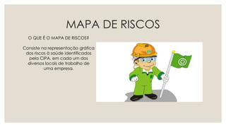MAPA DE RISCOS
O QUE É O MAPA DE RISCOS?
Consiste na representação gráfica
dos riscos à saúde identificados
pela CIPA, em cada um dos
diversos locais de trabalho de
uma empresa.
 
