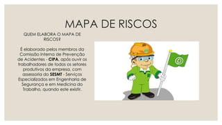MAPA DE RISCOS
QUEM ELABORA O MAPA DE
RISCOS?
É elaborado pelos membros da
Comissão Interna de Prevenção
de Acidentes - CIPA, após ouvir os
trabalhadores de todos os setores
produtivos da empresa, com
assessoria do SESMT - Serviços
Especializados em Engenharia de
Segurança e em Medicina do
Trabalho, quando este existir.
 