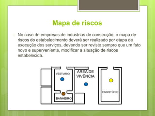 Mapa de riscos
 No caso de empresas de industrias de construção, o mapa de
riscos do estabelecimento deverá ser realizado por etapa de
execução dos serviços, devendo ser revisto sempre que um fato
novo e superveniente, modificar a situação de riscos
estabelecida.
ESCRITÓRIO
AREA DE
VIVÊNCIA
VESTIARIO
BANHEIRO
 