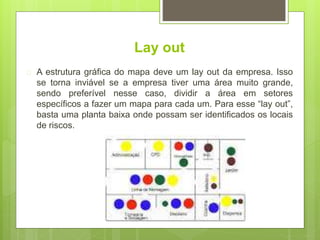 Lay out
 A estrutura gráfica do mapa deve um lay out da empresa. Isso
se torna inviável se a empresa tiver uma área muito grande,
sendo preferível nesse caso, dividir a área em setores
específicos a fazer um mapa para cada um. Para esse “lay out”,
basta uma planta baixa onde possam ser identificados os locais
de riscos.
 