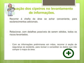 Atuação dos cipeiros no levantamento
de informações.
 Recorrer á chefia da área se achar conveniente, para
esclarecimentos adicionais.
 Relacionar, com detalhes possíveis de serem obtidos, todos os
riscos levantados.
 Com as informações preliminares em mãos, recorrer á seção de
segurança se existente, para revisar e consolidar os dados que irão
compor o mapa da área.
 