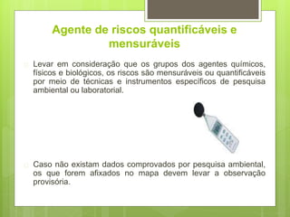 Agente de riscos quantificáveis e
mensuráveis
 Levar em consideração que os grupos dos agentes químicos,
físicos e biológicos, os riscos são mensuráveis ou quantificáveis
por meio de técnicas e instrumentos específicos de pesquisa
ambiental ou laboratorial.
 Caso não existam dados comprovados por pesquisa ambiental,
os que forem afixados no mapa devem levar a observação
provisória.
 