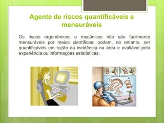 Agente de riscos quantificáveis e
mensuráveis
 Os riscos ergonômicos e mecânicos não são facilmente
mensuráveis por meios científicos; podem, no entanto, ser
quantificáveis em razão da incidência na área e avaliável pela
experiência ou informações estatísticas.
 