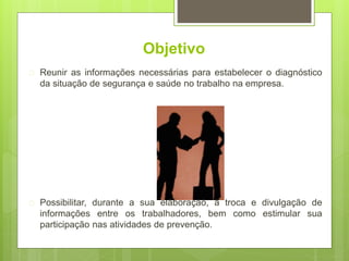 Objetivo
 Reunir as informações necessárias para estabelecer o diagnóstico
da situação de segurança e saúde no trabalho na empresa.
 Possibilitar, durante a sua elaboração, a troca e divulgação de
informações entre os trabalhadores, bem como estimular sua
participação nas atividades de prevenção.
 