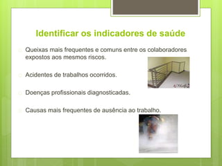 Identificar os indicadores de saúde
 Queixas mais frequentes e comuns entre os colaboradores
expostos aos mesmos riscos.
 Acidentes de trabalhos ocorridos.
 Doenças profissionais diagnosticadas.
 Causas mais frequentes de ausência ao trabalho.
 