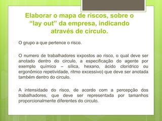 Elaborar o mapa de riscos, sobre o
“lay out” da empresa, indicando
através de circulo.
 O grupo a que pertence o risco.
 O numero de trabalhadores expostos ao risco, o qual deve ser
anotado dentro do circulo, a especificação do agente por
exemplo químico – sílica, hexano, ácido clorídrico ou
ergonômico repetividade, ritmo excessivo) que deve ser anotada
também dentro do circulo.
 A intensidade do risco, de acordo com a percepção dos
trabalhadores, que deve ser representada por tamanhos
proporcionalmente diferentes do circulo.
 