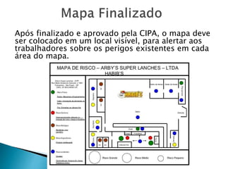 Após finalizado e aprovado pela CIPA, o mapa deve
ser colocado em um local visível, para alertar aos
trabalhadores sobre os perigos existentes em cada
área do mapa.
 
