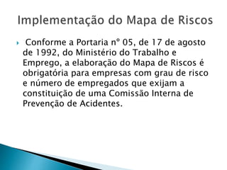  Conforme a Portaria nº 05, de 17 de agosto
de 1992, do Ministério do Trabalho e
Emprego, a elaboração do Mapa de Riscos é
obrigatória para empresas com grau de risco
e número de empregados que exijam a
constituição de uma Comissão Interna de
Prevenção de Acidentes.
 