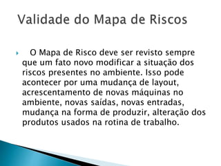  O Mapa de Risco deve ser revisto sempre
que um fato novo modificar a situação dos
riscos presentes no ambiente. Isso pode
acontecer por uma mudança de layout,
acrescentamento de novas máquinas no
ambiente, novas saídas, novas entradas,
mudança na forma de produzir, alteração dos
produtos usados na rotina de trabalho.
 