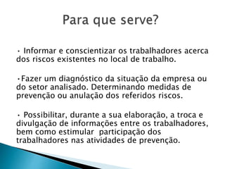 • Informar e conscientizar os trabalhadores acerca
dos riscos existentes no local de trabalho.
•Fazer um diagnóstico da situação da empresa ou
do setor analisado. Determinando medidas de
prevenção ou anulação dos referidos riscos.
• Possibilitar, durante a sua elaboração, a troca e
divulgação de informações entre os trabalhadores,
bem como estimular participação dos
trabalhadores nas atividades de prevenção.
 