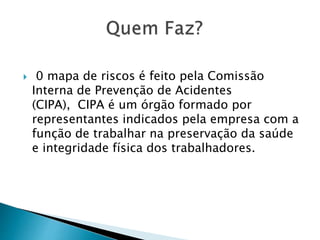  0 mapa de riscos é feito pela Comissão
Interna de Prevenção de Acidentes
(CIPA), CIPA é um órgão formado por
representantes indicados pela empresa com a
função de trabalhar na preservação da saúde
e integridade física dos trabalhadores.
 