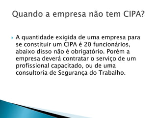  A quantidade exigida de uma empresa para
se constituir um CIPA é 20 funcionários,
abaixo disso não é obrigatório. Porém a
empresa deverá contratar o serviço de um
profissional capacitado, ou de uma
consultoria de Segurança do Trabalho.
 