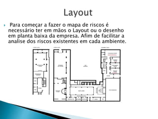  Para começar a fazer o mapa de riscos é
necessário ter em mãos o Layout ou o desenho
em planta baixa da empresa. Afim de facilitar a
analise dos riscos existentes em cada ambiente.
 