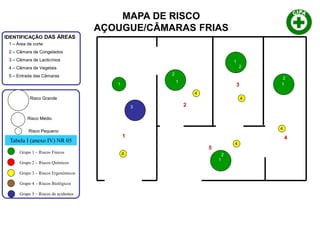 1
5
2
3
4
1 – Área de corte
2 – Câmara de Congelados
3 – Câmara de Lacticínios
4 – Câmara de Vegetais
5 – Entrada das Câmaras
IDENTIFICAÇÃO DAS ÁREAS
Tabela I (anexo IV) NR 05
Grupo 1 – Riscos Físicos
Grupo 2 – Riscos Químicos
Grupo 3 – Riscos Ergonômicos
Grupo 4 – Riscos Biológicos
Grupo 5 – Riscos de acidentes
Risco Grande
Risco Médio
Risco Pequeno
1
1
1
1
1
1
2
2
2
2
3
4
4
4
4
4
MAPA DE RISCO
AÇOUGUE/CÂMARAS FRIAS
 