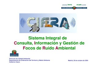 Madrid, 28 de octubre de 2004
Sistema Integral de
Consulta, Información y Gestión de
Focos de Ruido Ambiental
Dirección de Calidad Ambiental
Departamento de Ordenación del Territorio y Medio Ambiente
Gobierno Vasco
 