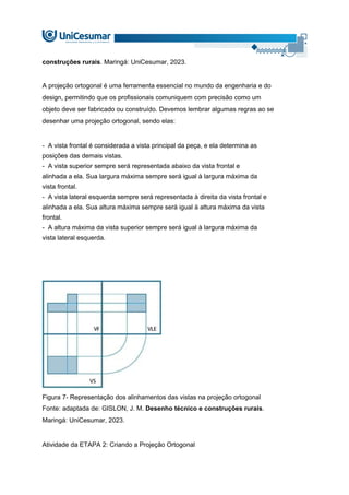 construções rurais. Maringá: UniCesumar, 2023.
A projeção ortogonal é uma ferramenta essencial no mundo da engenharia e do
design, permitindo que os profissionais comuniquem com precisão como um
objeto deve ser fabricado ou construído. Devemos lembrar algumas regras ao se
desenhar uma projeção ortogonal, sendo elas:
- A vista frontal é considerada a vista principal da peça, e ela determina as
posições das demais vistas.
- A vista superior sempre será representada abaixo da vista frontal e
alinhada a ela. Sua largura máxima sempre será igual à largura máxima da
vista frontal.
- A vista lateral esquerda sempre será representada à direita da vista frontal e
alinhada a ela. Sua altura máxima sempre será igual à altura máxima da vista
frontal.
- A altura máxima da vista superior sempre será igual à largura máxima da
vista lateral esquerda.
Figura 7- Representação dos alinhamentos das vistas na projeção ortogonal
Fonte: adaptada de: GISLON, J. M. Desenho técnico e construções rurais.
Maringá: UniCesumar, 2023.
Atividade da ETAPA 2: Criando a Projeção Ortogonal
 