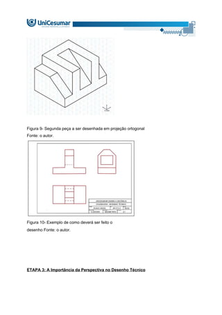 Figura 9- Segunda peça a ser desenhada em projeção ortogonal
Fonte: o autor.
Figura 10- Exemplo de como deverá ser feito o
desenho Fonte: o autor.
ETAPA 3: A Importância da Perspectiva no Desenho Técnico
 