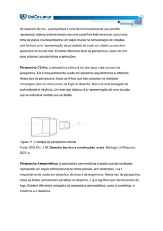 No desenho técnico, a perspectiva é uma técnica fundamental que permite
representar objetos tridimensionais em uma superfície bidimensional, como uma
folha de papel. Ela desempenha um papel crucial na comunicação de projetos,
pois fornece uma representação visual realista de como um objeto ou estrutura
aparecerá no mundo real. Existem diferentes tipos de perspectiva, cada um com
suas próprias características e aplicações.
Perspectiva Cônica: a perspectiva cônica é um dos tipos mais comuns de
perspectiva. Ela é frequentemente usada em desenhos arquitetônicos e artísticos.
Nesse tipo de perspectiva, todas as linhas que são paralelas na realidade
convergem para um único ponto de fuga no desenho. Isso cria uma sensação de
profundidade e distância. Um exemplo clássico é a representação de uma estrada
que se estreita à medida que se afasta.
Figura 11- Exemplo de perspectiva cônica
Fonte: GISLON, J. M. Desenho técnico e construções rurais. Maringá: UniCesumar,
2023. p.
Perspectiva Axonométrica: a perspectiva axonométrica é usada quando se deseja
representar um objeto tridimensional de forma precisa, sem distorções. Ela é
frequentemente usada em desenhos técnicos e de engenharia. Nesse tipo de perspectiva,
todas as linhas permanecem paralelas no desenho, o que significa que não há pontos de
fuga. Existem diferentes variações de perspectiva axonométrica, como a isométrica, a
trimétrica e a dimétrica.
 