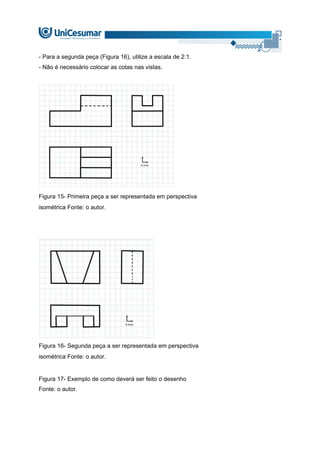 - Para a segunda peça (Figura 16), utilize a escala de 2:1.
- Não é necessário colocar as cotas nas vistas.
Figura 15- Primeira peça a ser representada em perspectiva
isométrica Fonte: o autor.
Figura 16- Segunda peça a ser representada em perspectiva
isométrica Fonte: o autor.
Figura 17- Exemplo de como deverá ser feito o desenho
Fonte: o autor.
 